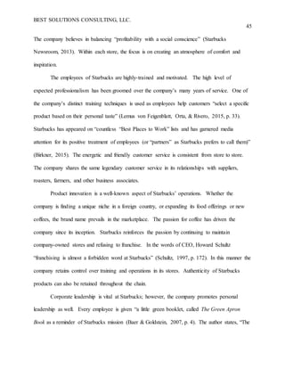 BEST SOLUTIONS CONSULTING, LLC.
45
The company believes in balancing “profitability with a social conscience” (Starbucks
Newsroom, 2013). Within each store, the focus is on creating an atmosphere of comfort and
inspiration.
The employees of Starbucks are highly-trained and motivated. The high level of
expected professionalism has been groomed over the company’s many years of service. One of
the company’s distinct training techniques is used as employees help customers “select a specific
product based on their personal taste” (Lemus von Feigenblatt, Orta, & Rivero, 2015, p. 33).
Starbucks has appeared on “countless “Best Places to Work” lists and has garnered media
attention for its positive treatment of employees (or “partners” as Starbucks prefers to call them)”
(Birkner, 2015). The energetic and friendly customer service is consistent from store to store.
The company shares the same legendary customer service in its relationships with suppliers,
roasters, farmers, and other business associates.
Product innovation is a well-known aspect of Starbucks’ operations. Whether the
company is finding a unique niche in a foreign country, or expanding its food offerings or new
coffees, the brand name prevails in the marketplace. The passion for coffee has driven the
company since its inception. Starbucks reinforces the passion by continuing to maintain
company-owned stores and refusing to franchise. In the words of CEO, Howard Schultz
“franchising is almost a forbidden word at Starbucks” (Schultz, 1997, p. 172). In this manner the
company retains control over training and operations in its stores. Authenticity of Starbucks
products can also be retained throughout the chain.
Corporate leadership is vital at Starbucks; however, the company promotes personal
leadership as well. Every employee is given “a little green booklet, called The Green Apron
Book as a reminder of Starbucks mission (Baer & Goldstein, 2007, p. 4). The author states, “The
 
