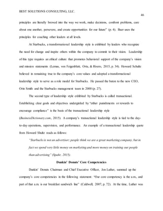 BEST SOLUTIONS CONSULTING, LLC.
46
principles are literally brewed into the way we work, make decisions, confront problems, care
about one another, persevere, and create opportunities for our future” (p. 4). Baer uses the
principles for coaching other leaders at all levels.
At Starbucks, a transformational leadership style is exhibited by leaders who recognize
the need for change and inspire others within the company to commit to their vision. Leadership
of this type requires an ethical culture that promotes behavioral support of the company’s vision
and mission statements (Lemus, von Feigenblatt, Orta, & Rivero, 2015, p. 34). Howard Schultz
believed in remaining true to the company’s core values and adopted a transformational
leadership style to serve as a role model for Starbucks. He passed the baton to the new CEO,
Orin Smith and the Starbucks management team in 2000 (p. 27).
The second type of leadership style exhibited by Starbucks is called transactional.
Establishing clear goals and objectives undergirded by “either punishments or rewards to
encourage compliance” is the basis of the transactional leadership style
(BusinessDictionary.com, 2015). A company’s transactional leadership style is tied to the day-
to-day operations, supervision, and performance. An example of a transactional leadership quote
from Howard Shultz reads as follows:
“Starbucks is not an advertiser; people think we are a great marketing company, but in
fact we spend very little money on marketing and more money on training our people
than advertising” (Spahr, 2015).
Dunkin’ Donuts’ Core Competencies
Dunkin’ Donuts Chairman and Chief Executive Officer, Jon Luther, summed up the
company’s core competencies in the following statement: “Our core competency is the a.m., and
part of that a.m. is our breakfast sandwich line” (Caldwell, 2007, p. 72). At the time, Luther was
 