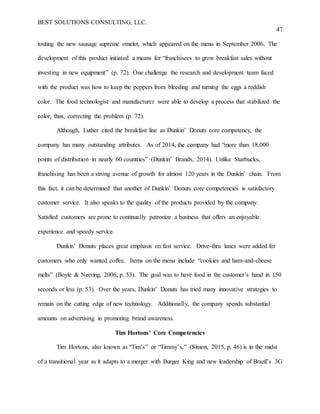 BEST SOLUTIONS CONSULTING, LLC.
47
touting the new sausage supreme omelet, which appeared on the menu in September 2006. The
development of this product initiated a means for “franchisees to grow breakfast sales without
investing in new equipment” (p. 72). One challenge the research and development team faced
with the product was how to keep the peppers from bleeding and turning the eggs a reddish
color. The food technologist and manufacturer were able to develop a process that stabilized the
color, thus, correcting the problem (p. 72).
Although, Luther cited the breakfast line as Dunkin’ Donuts core competency, the
company has many outstanding attributes. As of 2014, the company had “more than 18,000
points of distribution in nearly 60 countries” (Dunkin’ Brands, 2014). Unlike Starbucks,
franchising has been a strong avenue of growth for almost 120 years in the Dunkin’ chain. From
this fact, it can be determined that another of Dunkin’ Donuts core competencies is satisfactory
customer service. It also speaks to the quality of the products provided by the company.
Satisfied customers are prone to continually patronize a business that offers an enjoyable
experience and speedy service.
Dunkin’ Donuts places great emphasis on fast service. Drive-thru lanes were added for
customers who only wanted coffee. Items on the menu include “cookies and ham-and-cheese
melts” (Boyle & Neering, 2006, p. 53). The goal was to have food in the customer’s hand in 150
seconds or less (p. 53). Over the years, Dunkin’ Donuts has tried many innovative strategies to
remain on the cutting edge of new technology. Additionally, the company spends substantial
amounts on advertising in promoting brand awareness.
Tim Hortons’ Core Competencies
Tim Hortons, also known as “Tim’s” or “Timmy’s,” (Simon, 2015, p. 46) is in the midst
of a transitional year as it adapts to a merger with Burger King and new leadership of Brazil’s 3G
 