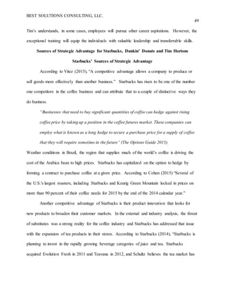 BEST SOLUTIONS CONSULTING, LLC.
49
Tim’s understands, in some cases, employees will pursue other career aspirations. However, the
exceptional training will equip the individuals with valuable leadership and transferrable skills.
Sources of Strategic Advantage for Starbucks, Dunkin’ Donuts and Tim Hortons
Starbucks’ Sources of Strategic Advantage
According to Vitez (2015), “A competitive advantage allows a company to produce or
sell goods more effectively than another business.” Starbucks has risen to be one of the number
one competitors in the coffee business and can attribute that to a couple of distinctive ways they
do business.
“Businesses that need to buy significant quantities of coffee can hedge against rising
coffee price by taking up a position in the coffee futures market. These companies can
employ what is known as a long hedge to secure a purchase price for a supply of coffee
that they will require sometime in the future” (The Options Guide 2015).
Weather conditions in Brazil, the region that supplies much of the world’s coffee is driving the
cost of the Arabica bean to high prices. Starbucks has capitalized on the option to hedge by
forming a contract to purchase coffee at a given price. According to Cohen (2015) “Several of
the U.S.'s largest roasters, including Starbucks and Keurig Green Mountain locked in prices on
more than 90 percent of their coffee needs for 2015 by the end of the 2014 calendar year.”
Another competitive advantage of Starbucks is their product innovation that looks for
new products to broaden their customer markets. In the external and industry analysis, the threat
of substitutes was a strong reality for the coffee industry and Starbucks has addressed that issue
with the expansion of tea products in their stores. According to Starbucks (2014), “Starbucks is
planning to invest in the rapidly growing beverage categories of juice and tea. Starbucks
acquired Evolution Fresh in 2011 and Teavana in 2012, and Schultz believes the tea market has
 