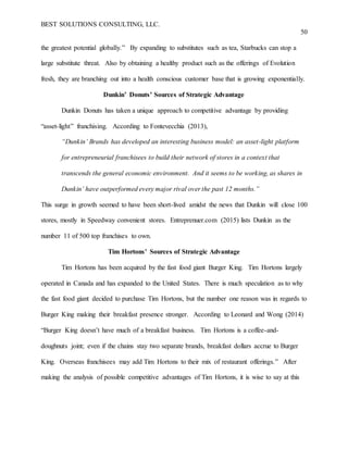 BEST SOLUTIONS CONSULTING, LLC.
50
the greatest potential globally.” By expanding to substitutes such as tea, Starbucks can stop a
large substitute threat. Also by obtaining a healthy product such as the offerings of Evolution
fresh, they are branching out into a health conscious customer base that is growing exponentially.
Dunkin’ Donuts’ Sources of Strategic Advantage
Dunkin Donuts has taken a unique approach to competitive advantage by providing
“asset-light” franchising. According to Fontevecchia (2013),
“Dunkin’ Brands has developed an interesting business model: an asset-light platform
for entrepreneurial franchisees to build their network of stores in a context that
transcends the general economic environment. And it seems to be working, as shares in
Dunkin’ have outperformed every major rival over the past 12 months.”
This surge in growth seemed to have been short-lived amidst the news that Dunkin will close 100
stores, mostly in Speedway convenient stores. Entreprenuer.com (2015) lists Dunkin as the
number 11 of 500 top franchises to own.
Tim Hortons’ Sources of Strategic Advantage
Tim Hortons has been acquired by the fast food giant Burger King. Tim Hortons largely
operated in Canada and has expanded to the United States. There is much speculation as to why
the fast food giant decided to purchase Tim Hortons, but the number one reason was in regards to
Burger King making their breakfast presence stronger. According to Leonard and Wong (2014)
“Burger King doesn’t have much of a breakfast business. Tim Hortons is a coffee-and-
doughnuts joint; even if the chains stay two separate brands, breakfast dollars accrue to Burger
King. Overseas franchisees may add Tim Hortons to their mix of restaurant offerings.” After
making the analysis of possible competitive advantages of Tim Hortons, it is wise to say at this
 