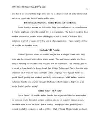 BEST SOLUTIONS CONSULTING, LLC.
51
time there is not one over Great Cups at this time but is a force to watch still as the international
market can propel sales for the Canadian coffee maker.
HR Notables for Starbucks, Dunkin’ Donuts and Tim Hortons
Human Resource notables are those unique things that stand out and can be used to draw
in potential employees or provide sustainability to an organization. The focus of providing those
standout opportunities provides a sense of belonging as well as a sense of pride that drives
institutions to a level of success not widely seen in other organizations. Three examples of these
HR notables are described below:
Starbucks’ HR Notables
Starbucks possesses several HR notables that put them in a league of their own. They
begin with the employee being referred to as a partner. This small gesture actually provides a
sense of ownership for each individual associated with the organization. The company goes on
to provide a 4-year bachelor’s degree through their College Achievement Plan to those that work
a minimum of 20 hours per week! (Starbucks Coffee Company) “Your Special Blend” is a
specific benefit package that is tailored specifically to the employee, which includes domestic
partnership benefits, and adoption packages (Starbucks Coffee Company). Employees even
receive Starbuck product weekly!
Dunkin Donuts’ HR Notables
Dunkin Donuts’ HR notables include benefits that are pro-rated based on hours worked
per week and include discounted services including auto and pet insurance, museum passes,
discounted movie tickets and so on (Dunkin Brands). An employee stock purchase plan is
available to eligible employees as well as a 401(k). Much of Dunkin Donuts benefits are based
 