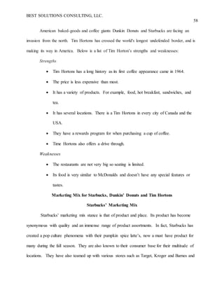 BEST SOLUTIONS CONSULTING, LLC.
58
American baked-goods and coffee giants Dunkin Donuts and Starbucks are facing an
invasion from the north. Tim Hortons has crossed the world's longest undefended border, and is
making its way in America. Below is a list of Tim Horton’s strengths and weaknesses:
Strengths
 Tim Hortons has a long history as its first coffee appearance came in 1964.
 The price is less expensive than most.
 It has a variety of products. For example, food, hot breakfast, sandwiches, and
tea.
 It has several locations. There is a Tim Hortons in every city of Canada and the
USA.
 They have a rewards program for when purchasing a cup of coffee.
 Time Hortons also offers a drive through.
Weaknesses
 The restaurants are not very big so seating is limited.
 Its food is very similar to McDonalds and doesn’t have any special features or
tastes.
Marketing Mix for Starbucks, Dunkin’ Donuts and Tim Hortons
Starbucks’ Marketing Mix
Starbucks’ marketing mix stance is that of product and place. Its product has become
synonymous with quality and an immense range of product assortments. In fact, Starbucks has
created a pop culture phenomena with their pumpkin spice latte’s, now a must have product for
many during the fall season. They are also known to their consumer base for their multitude of
locations. They have also teamed up with various stores such as Target, Kroger and Barnes and
 