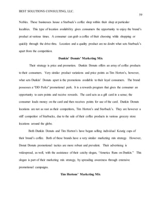 BEST SOLUTIONS CONSULTING, LLC.
59
Nobles. These businesses house a Starbuck’s coffee shop within their shop at particular
localities. This type of location availability gives consumers the opportunity to enjoy the brand’s
product at various times. A consumer can grab a coffee of their choosing while shopping or
quickly through the drive-thru. Location and a quality product are no doubt what sets Starbuck’s
apart from the competition.
Dunkin’ Donuts’ Marketing Mix
Their strategy is price and promotion. Dunkin Donuts offers an array of coffee products
to their consumers. Very similar product variations and price points as Tim Horton’s, however,
what sets Dunkin’ Donuts apart is the promotions available to their loyal consumers. The brand
possesses a “DD Perks” promotional perk. It is a rewards program that gives the consumer an
opportunity to earn points and receive rewards. The card acts as a gift card in a sense; the
consumer loads money on the card and then receives points for use of the card. Dunkin Donuts
locations are not as vast as their competitors, Tim Horton’s and Starbuck’s. They are however a
stiff competitor of Starbucks, due to the sale of their coffee products in various grocery store
locations around the globe.
Both Dunkin Donuts and Tim Horton’s have begun selling individual Keurig cups of
their brand’s coffee. Both of these brands have a very similar marketing mix strategy. However,
Donut Donuts promotional tactics are more robust and prevalent. Their advertising is
widespread, as well, with the assistance of their catchy slogan, “America Runs on Dunkin.” This
slogan is part of their marketing mix strategy, by spreading awareness through extensive
promotional campaigns.
Tim Hortons’ Marketing Mix
 