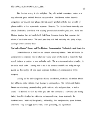 BEST SOLUTIONS CONSULTING, LLC.
60
Tim Horton’s strategy is price and place. They offer to their consumers a product at a
very affordable price, and their locations are convenient. Tim Hortons realizes that their
competitors are vast, and many places offer high-quality products and also have a wealth of
places available to their target market segments. However, Tim Hortons has the marketing mix
of fast, comfortable, convenient, with a quality product at an affordable price point. Some Tim
Hortons locations have co-branded with Cold Stone Creamery, to give their consumers the
choice of two brands at once. This tactic goes along with their marketing mix, giving a larger
coverage to their consumer base.
Starbucks, Dunkin’ Donuts and Tim Hortons: Communication Technologies and Strategies
Commmunication is a difficult and complex area of any business. With new outlets for
communication companies need to adapt and become aware of what needs to be done for their
overall business to continue to grow and make profit. The newest communication technology is
the social media outlet. Learning how to use all the resources available and having the right
people use those outlets will only create a stronger foundation of communication for the
company.
Looking into the three competitors chosen; Tim Hortons, Starbucks, and Dunkin Donuts
they all have a similar stategies when it comes to communcation. Tim Hortons and Dunkin
Donuts use advertising, personal selling, public relations, sales and promotions, as well as
events. Tim Hortons also uses the media quite a bit with commercials. Starbucks is the leading
industy in coffee therefore has a lot more resources and money to use as an outlet for
communication. While they use publicity, adverstising, sales and promotion, public relations,
and media. They also apply launch offers, social sponsorship, and expenditures.
 