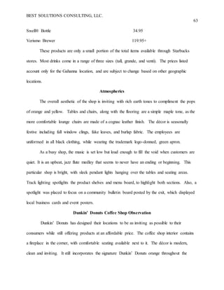 BEST SOLUTIONS CONSULTING, LLC.
63
Swell® Bottle 34.95
Verismo Brewer 119.95+
These products are only a small portion of the total items available through Starbucks
stores. Most drinks come in a range of three sizes (tall, grande, and venti). The prices listed
account only for the Gahanna location, and are subject to change based on other geographic
locations.
Atmospherics
The overall aesthetic of the shop is inviting with rich earth tones to compliment the pops
of orange and yellow. Tables and chairs, along with the flooring are a simple maple tone, as the
more comfortable lounge chairs are made of a cognac leather finish. The décor is seasonally
festive including fall window clings, fake leaves, and burlap fabric. The employees are
uniformed in all black clothing, while wearing the trademark logo-donned, green apron.
As a busy shop, the music is set low but loud enough to fill the void when customers are
quiet. It is an upbeat, jazz flute medley that seems to never have an ending or beginning. This
particular shop is bright, with sleek pendant lights hanging over the tables and seating areas.
Track lighting spotlights the product shelves and menu board, to highlight both sections. Also, a
spotlight was placed to focus on a community bulletin board posted by the exit, which displayed
local business cards and event posters.
Dunkin’ Donuts Coffee Shop Observation
Dunkin’ Donuts has designed their locations to be as inviting as possible to their
consumers while still offering products at an affordable price. The coffee shop interior contains
a fireplace in the corner, with comfortable seating available next to it. The décor is modern,
clean and inviting. It still incorporates the signature Dunkin’ Donuts orange throughout the
 