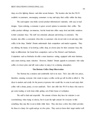 BEST SOLUTIONS CONSULTING, LLC.
64
shop, on a few lighting fixtures and other accent features. The location also has free Wi-Fi
available to customers, encouraging consumers to stay and enjoy their coffee within the shop.
The cash register area holds several product informational materials, with easy to read
designs. Upon ordering, a consumer is given several options to customize their coffee. The
coffee product offerings are immense, but the brand also offers many food and drink variations
to their consumer base. The staff was extremely pleasant and inviting to customers. The
location also offers a convenient drive-thru to customers who do not wish to sit and enjoy their
coffee in the shop. Dunkin' Donuts understands their competitors and market segments. They
are offering the luxury of an inviting coffee shop, at a lower price for their consumer base, this
helps to differentiate the brand from competitors such as Tim Horton’s and Starbucks.
Competitors such as Starbucks do offer a more luxurious setting, equipped with more furniture,
and a more inviting music selection. However, Dunkin’ Donuts appeals to consumers who value
coffee at a lower price and still want a place to enjoy it in a relaxing atmosphere.
Tim Hortons Coffee Shop Observation
Tim Hortons has a modern and comfortable feel to its store. Tim’s also offer low prices,
therefore; ensuring everyone who wants to enjoy a coffee on the go will be able to afford it. The
décor is modern and comfy for the person or persons who would like to come in and enjoy their
coffee with a donut, pastry, or even sandwich. Tim’s also offer free Wi-Fi to those who want to
get some reading or work done while getting out of their house or workplace.
The staff is kind and respectful. The amount of items they have for selection is not
overwhelming when trying to choose, but it is just the right amount for everyone to find
something they may like to eat or drink while there. They also have a drive thru which provides
for those in a hurry for a grab-and-go at a low price. They seem to know their target market well
 