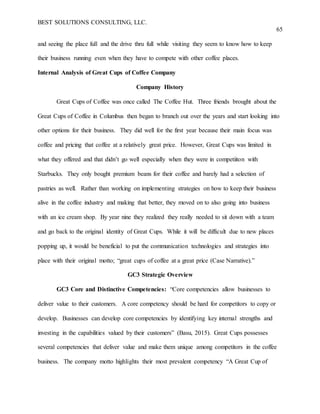 BEST SOLUTIONS CONSULTING, LLC.
65
and seeing the place full and the drive thru full while visiting they seem to know how to keep
their business running even when they have to compete with other coffee places.
Internal Analysis of Great Cups of Coffee Company
Company History
Great Cups of Coffee was once called The Coffee Hut. Three friends brought about the
Great Cups of Coffee in Columbus then began to branch out over the years and start looking into
other options for their business. They did well for the first year because their main focus was
coffee and pricing that coffee at a relatively great price. However, Great Cups was limited in
what they offered and that didn’t go well especially when they were in competiiton with
Starbucks. They only bought premium beans for their coffee and barely had a selection of
pastries as well. Rather than working on implementing strategies on how to keep their business
alive in the coffee industry and making that better, they moved on to also going into business
with an ice cream shop. By year nine they realized they really needed to sit down with a team
and go back to the original identity of Great Cups. While it will be difficult due to new places
popping up, it would be beneficial to put the communication technologies and strategies into
place with their original motto; “great cups of coffee at a great price (Case Narrative).”
GC3 Strategic Overview
GC3 Core and Distinctive Competencies: “Core competencies allow businesses to
deliver value to their customers. A core competency should be hard for competitors to copy or
develop. Businesses can develop core competencies by identifying key internal strengths and
investing in the capabilities valued by their customers” (Basu, 2015). Great Cups possesses
several competencies that deliver value and make them unique among competitors in the coffee
business. The company motto highlights their most prevalent competency “A Great Cup of
 