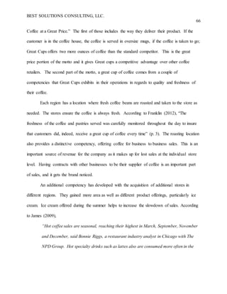BEST SOLUTIONS CONSULTING, LLC.
66
Coffee at a Great Price.” The first of those includes the way they deliver their product. If the
customer is in the coffee house, the coffee is served in oversize mugs, if the coffee is taken to go;
Great Cups offers two more ounces of coffee than the standard competitor. This is the great
price portion of the motto and it gives Great cups a competitive advantage over other coffee
retailers. The second part of the motto, a great cup of coffee comes from a couple of
competencies that Great Cups exhibits in their operations in regards to quality and freshness of
their coffee.
Each region has a location where fresh coffee beans are roasted and taken to the store as
needed. The stores ensure the coffee is always fresh. According to Franklin (2012), “The
freshness of the coffee and pastries served was carefully monitored throughout the day to insure
that customers did, indeed, receive a great cup of coffee every time” (p. 3). The roasting location
also provides a distinctive competency, offering coffee for business to business sales. This is an
important source of revenue for the company as it makes up for lost sales at the individual store
level. Having contracts with other businesses to be their supplier of coffee is an important part
of sales, and it gets the brand noticed.
An additional competency has developed with the acquisition of additional stores in
different regions. They gained more area as well as different product offerings, particularly ice
cream. Ice cream offered during the summer helps to increase the slowdown of sales. According
to James (2009),
“Hot coffee sales are seasonal, reaching their highest in March, September, November
and December, said Bonnie Riggs, a restaurant industry analyst in Chicago with The
NPD Group. Hot specialty drinks such as lattes also are consumed more often in the
 