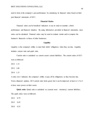 BEST SOLUTIONS CONSULTING, LLC.
68
need to look at the company’s past performance by calculating its financial ratios based on their
past financial statements of GC3.
Financial Ratios
Financial ratios can be beneficial indicators to use in order to examine a firm's
performance and financial situation. By using information provided in financial statements, most
ratios can be calculated. Financial ratios may be used to evaluate trends and to compare the
business's financials to those of other businesses.
Liquidity
Liquidity is the company's ability to meet their debts’ obligations when they are due. Liquidity
includes current ratio and quick ratio.
Current ratio is calculated as: current assets/ current liabilities. The current ratios of GC3
were as followed:
2012 1.15
2013 1.08
2014 1.15
A ratio over 1 indicates the company’s ability to pay off its obligations as they become due.
From a financial opinion, GC3 current ratio looks good, but it can be improved at least to 1.5 to 2
to have more power on their assets.
Quick ratio: Quick ratio is calculated as: (current asset – inventory) /current liabilities.
The quick ratios were as followed:
2012 0.79
2013 0.45
2014 0.52
 