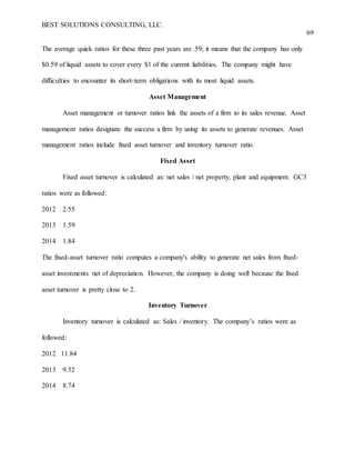 BEST SOLUTIONS CONSULTING, LLC.
69
The average quick ratios for these three past years are .59; it means that the company has only
$0.59 of liquid assets to cover every $1 of the current liabilities. The company might have
difficulties to encounter its short-term obligations with its most liquid assets.
Asset Management
Asset management or turnover ratios link the assets of a firm to its sales revenue. Asset
management ratios designate the success a firm by using its assets to generate revenues. Asset
management ratios include fixed asset turnover and inventory turnover ratio.
Fixed Asset
Fixed asset turnover is calculated as: net sales / net property, plant and equipment. GC3
ratios were as followed:
2012 2.55
2013 1.59
2014 1.84
The fixed-asset turnover ratio computes a company's ability to generate net sales from fixed-
asset investments net of depreciation. However, the company is doing well because the fixed
asset turnover is pretty close to 2.
Inventory Turnover
Inventory turnover is calculated as: Sales / inventory. The company’s ratios were as
followed:
2012 11.84
2013 9.52
2014 8.74
 