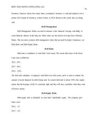 BEST SOLUTIONS CONSULTING, LLC.
70
Inventory Turnover shows how many times a company's inventory is sold and replaced over a
period. GC3 turned its inventory at least 8 times in 2014. Based on this result, they are doing
well.
Debt Management
Debt Management Ratios are used to measure a firm financial leverage and ability to
avoid financial distress in the long run. These ratios are also known as Long-Term Solvency
Ratios. The two most common debt management ratios that are used by today’s businesses are
Debt Ratio and Debt-Equity Ratio.
Debt Ratio
Debt ratio is calculated as: total debt / total assets. The recent debt ratios of the Great
Cups were as followed:
2012 24%
2013 66%
2014 139%
The debt ratio calculates a company's total debt to its total assets, and it is used to evaluate the
amount of assets financed by debts being used. Its current debt ratio is about 139%; this simply
means that the leverage of GC3 is extremely high and they will have a problem when they want
to borrow money.
Debt-Equity Ratio
Debt-equity ratio is calculated as: total debt / shareholder equity. The company past
ratios were:
2012 .32
2013 1.91
 