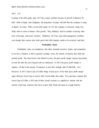 BEST SOLUTIONS CONSULTING, LLC.
71
2014 1.52
Looking at the debt-equity ratio, GC3 has a major problem because its growth is financed by
debt. Debt to Equity ratio designates the proportion of equity and debt that the company is using
to finance its assets. With a recent debt-equity of 1.52, the company is obviously doing very
badly when it comes to finance their growth. They definitely need to consider reviewing their
level of leverage and assets’ activities. Definitely, GC3 has some debt management problem,
even though their current ratio looks good; their debt situation needs to be reviewed and fixed.
Profitability Ratio
Profitability ratios are calculations that allow potential investors, banks, and competitors
to see how a business is able to generate earnings versus the amount of expense they hold and
product profit. The most known and referred to ratio, the gross profit margin exposes the portion
of cash left after the cost of goods sold are subtracted. In 2015, the gross profit margin is
negative .44 due to the amount of expenses to start their strategic plan (CoffeeTalk, n.d.)
However, in 2017, Great Cups of Coffee brings it back up to .47 for their gross profit margin
again allowing Great Cups to receive half of each dollar they make. For a growing company like
Great Cups of Coffee, a 50% take of their overall revenues is a significant amount with the
amount of growing expenses they have to grow their brand and name in a tough industry.
 