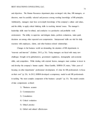 BEST SOLUTIONS CONSULTING, LLC.
73
and objectives. The Human Resources department plays an integral role; thus, HR managers, or
directors, must be carefully selected and possess a strong working knowledge of HR principles.
Additionally, managers must have an in-depth knowledge of the company’s culture and values,
and the ability to apply critical thinking skills in resolving internal issues. The manager’s
leadership skills must be refined, and conducive to a productive and profitable work
environment. The ability to supervise and delegate duties, perform evaluations, make quick
decisions are among other expected core competencies. Interpersonal skills are vital for daily
reactions with employees, clients, and other business-related relationships.
Changes in the business world are demanding the attention of HR departments to
“renovate and innovate” (Zeidner, 2015, p. 26). Today managers are faced with many new
challenges brought on by globalization, government regulations, demographic and economic
shifts, and competition. While dealing with external factors, managers must continue to invest in
and develop the company’s human capital. Shara Gamble, SHRM-CP, states, “After years of
focusing on other departments’ professional development, it’s time for HR professionals to focus
on their own” (p. 28). In 2012, SHRM developed a competency model to aid HR professionals
in tackling “the most complex component of the business—people” (p. 33). The model consists
of nine competencies as listed:
1) “Business acumen
2) Communication
3) Consultation
4) Critical evaluation
5) Ethical practice
6) Global and cultural effectiveness
 