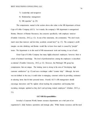 BEST SOLUTIONS CONSULTING, LLC.
74
7) Leadership and navigation
8) Relationship management
9) HR expertise” (p. 29)
The competencies named in the section above also relate to the HR department at Great
Cups of Coffee Company (GC3). As it stands, the company’s HR department is unorganized.
Bonnie, Director of Human Resources, has concerns specifically with employee turnover
(Franklin University, 2012, p. 12). In one of her statements, she commented, “We don’t track
much more than turnover and lost-time accidents around here!” (p. 13). The company’s profit
margins are also shrinking and Bonnie would like to know how much is caused by “people”
issues. The department is in dire need of HR measurement tools and training in use of such.
Great Cups of Coffee Company has many highly-educated employees; however, there is
a lack of technical knowledge. The level of professionalism among the employees is described
as minimal (Franklin University, 2012, p. 12). However, the Pittsburgh HR group has
competencies that are unique. The training team is strong in the area of “developing high
customer satisfaction” (p. 12) and uses a technique called “counter help.” Although, the term
was not defined in the case, it could relate to managing customer orders by providing assistance
in selecting items that fit their personal tastes. Overall, GC3’s HR management should
encourage innovation and “be vigilant about tracking the competition and keeping their
recruiting strategies updated so they don’t end up losing trained employees” (Zeidner, 2015, p.
31).
GC3 HR Responsibilities
In today’s Corporate World, human resource departments are a vital part of an
organization’s daily business operations and strategic plan. While human resources and the need
 