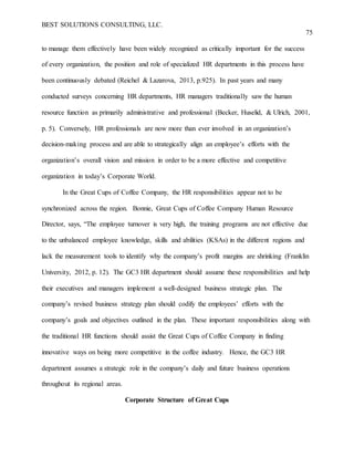 BEST SOLUTIONS CONSULTING, LLC.
75
to manage them effectively have been widely recognized as critically important for the success
of every organization, the position and role of specialized HR departments in this process have
been continuously debated (Reichel & Lazarova, 2013, p.925). In past years and many
conducted surveys concerning HR departments, HR managers traditionally saw the human
resource function as primarily administrative and professional (Becker, Huselid, & Ulrich, 2001,
p. 5). Conversely, HR professionals are now more than ever involved in an organization’s
decision-making process and are able to strategically align an employee’s efforts with the
organization’s overall vision and mission in order to be a more effective and competitive
organization in today’s Corporate World.
In the Great Cups of Coffee Company, the HR responsibilities appear not to be
synchronized across the region. Bonnie, Great Cups of Coffee Company Human Resource
Director, says, “The employee turnover is very high, the training programs are not effective due
to the unbalanced employee knowledge, skills and abilities (KSAs) in the different regions and
lack the measurement tools to identify why the company’s profit margins are shrinking (Franklin
University, 2012, p. 12). The GC3 HR department should assume these responsibilities and help
their executives and managers implement a well-designed business strategic plan. The
company’s revised business strategy plan should codify the employees’ efforts with the
company’s goals and objectives outlined in the plan. These important responsibilities along with
the traditional HR functions should assist the Great Cups of Coffee Company in finding
innovative ways on being more competitive in the coffee industry. Hence, the GC3 HR
department assumes a strategic role in the company’s daily and future business operations
throughout its regional areas.
Corporate Structure of Great Cups
 