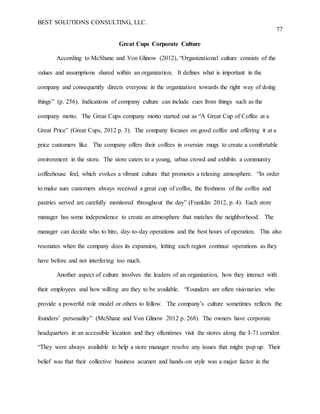 BEST SOLUTIONS CONSULTING, LLC.
77
Great Cups Corporate Culture
According to McShane and Von Glinow (2012), “Organizational culture consists of the
values and assumptions shared within an organization. It defines what is important in the
company and consequently directs everyone in the organization towards the right way of doing
things” (p. 256). Indications of company culture can include cues from things such as the
company motto. The Great Cups company motto started out as “A Great Cup of Coffee at a
Great Price” (Great Cups, 2012 p. 3). The company focuses on good coffee and offering it at a
price customers like. The company offers their coffees in oversize mugs to create a comfortable
environment in the store. The store caters to a young, urban crowd and exhibits a community
coffeehouse feel, which evokes a vibrant culture that promotes a relaxing atmosphere. “In order
to make sure customers always received a great cup of coffee, the freshness of the coffee and
pastries served are carefully monitored throughout the day” (Franklin 2012, p. 4). Each store
manager has some independence to create an atmosphere that matches the neighborhood. The
manager can decide who to hire, day-to-day operations and the best hours of operation. This also
resonates when the company does its expansion, letting each region continue operations as they
have before and not interfering too much.
Another aspect of culture involves the leaders of an organization, how they interact with
their employees and how willing are they to be available. “Founders are often visionaries who
provide a powerful role model or others to follow. The company’s culture sometimes reflects the
founders’ personality” (McShane and Von Glinow 2012 p. 268). The owners have corporate
headquarters in an accessible location and they oftentimes visit the stores along the I-71 corridor.
“They were always available to help a store manager resolve any issues that might pop up. Their
belief was that their collective business acumen and hands-on style was a major factor in the
 