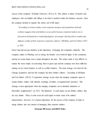 BEST SOLUTIONS CONSULTING, LLC.
78
success of the company” (Franklin University 2012 p. 4). This reflects a culture of leaders and
employees who are helpful and willing to do what is needed to make the business succeed. Once
the company decided to expand, this notion sort of fell apart:
“According to various studies, most corporate mergers and acquisitions fail and
evidence suggests that such failures occur partly because corporate leaders are so
focused on the financial or marketing logistics of a merger that they fail to conduct due
diligence audits of their respective corporate cultures” (McShane and Von Glinow 2012
p. 265).
Great Cups did not pay attention to the importance of merging the companies culturally. The
company culture in Pittsburg was so strong, the founder was a beloved figure in the community
and the ice cream shops were a staple throughout the state. This notion made it very difficult to
replace the stores simply by renovating them to great cups and the company now faces difficulty
running an ice cream business as well as a coffee business. The same strategy was done for the
Chicago acquisition and now the company has three distinct cultures. According to McShane
and Von Glinow (2012), “A separation strategy occurs when the merging companies agree to
remain distinct entities with minimal exchange of culture or organizational practices. This
strategy is most appropriate when the merging companies are in unrelated industries or
diversified conglomerates” (p. 267). The industries’ in each region are not distinct entities, they
are very similar. There is some room for each region to retain some of its cultural
characteristics, however; it is of great importance for the success of the company to begin to
merge cultures into one, instead of managing three separate cultures.
Strategic HR Issues and HRM Order
 