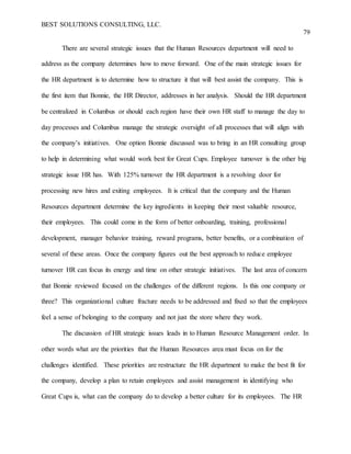 BEST SOLUTIONS CONSULTING, LLC.
79
There are several strategic issues that the Human Resources department will need to
address as the company determines how to move forward. One of the main strategic issues for
the HR department is to determine how to structure it that will best assist the company. This is
the first item that Bonnie, the HR Director, addresses in her analysis. Should the HR department
be centralized in Columbus or should each region have their own HR staff to manage the day to
day processes and Columbus manage the strategic oversight of all processes that will align with
the company’s initiatives. One option Bonnie discussed was to bring in an HR consulting group
to help in determining what would work best for Great Cups. Employee turnover is the other big
strategic issue HR has. With 125% turnover the HR department is a revolving door for
processing new hires and exiting employees. It is critical that the company and the Human
Resources department determine the key ingredients in keeping their most valuable resource,
their employees. This could come in the form of better onboarding, training, professional
development, manager behavior training, reward programs, better benefits, or a combination of
several of these areas. Once the company figures out the best approach to reduce employee
turnover HR can focus its energy and time on other strategic initiatives. The last area of concern
that Bonnie reviewed focused on the challenges of the different regions. Is this one company or
three? This organizational culture fracture needs to be addressed and fixed so that the employees
feel a sense of belonging to the company and not just the store where they work.
The discussion of HR strategic issues leads in to Human Resource Management order. In
other words what are the priorities that the Human Resources area must focus on for the
challenges identified. These priorities are restructure the HR department to make the best fit for
the company, develop a plan to retain employees and assist management in identifying who
Great Cups is, what can the company do to develop a better culture for its employees. The HR
 