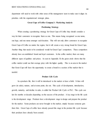 BEST SOLUTIONS CONSULTING, LLC.
80
department will need to work with other areas of the management team to make sure it aligns its
priorities with the organizational strategic plans.
Great Cups of Coffee Company’s Marketing Analysis
Positioning Strategy
When creating a positioning strategy for Great Cups of Coffee they should consider a
way for their customers to recognize them as one. This means being recognized as one name,
one logo, and one menu amongst each location. This will not only allow customers to recognize
Great Cups of Coffee no matter the region, but it will create a very strong brand for Great Cups.
Another thing that needs to be considered would be Great Cups’ competitors. These competitors
already have an established brand and loyal customers. In the coffee market, there are many
different types of qualities and prices. As seen in Appendix D, the green circle shows that the
coffee market could use that average price with the higher quality. This is an area in the market
that Great Cups will have the opportunity to create a brand in a section of the market that is
needed.
Product Life Cycle
In a products life, first it will be introduced to the market or have a birth. It then will
grow (in sales), mature, and at some point, die out. This cycle of development, introduction,
growth, maturity, and decline in sales, is called the Product Life Cycle or PLC. This cycle can
last for months or decades depending on the success of the product. A key stage in the life cycle
is the development stage. Products have a development stage to design and prepare the product
for the market. Some products are never brought to the market, simply because someone gets
there first. Great Cups of coffee have already passed this stage in the product life cycle because
their products have already been created.
 