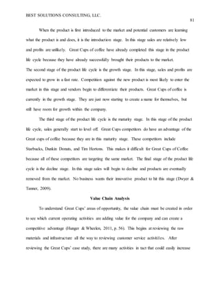BEST SOLUTIONS CONSULTING, LLC.
81
When the product is first introduced to the market and potential customers are learning
what the product is and does, it is the introduction stage. In this stage sales are relatively low
and profits are unlikely. Great Cups of coffee have already completed this stage in the product
life cycle because they have already successfully brought their products to the market.
The second stage of the product life cycle is the growth stage. In this stage, sales and profits are
expected to grow in a fast rate. Competition against the new product is most likely to enter the
market in this stage and vendors begin to differentiate their products. Great Cups of coffee is
currently in the growth stage. They are just now starting to create a name for themselves, but
still have room for growth within the company.
The third stage of the product life cycle is the maturity stage. In this stage of the product
life cycle, sales generally start to level off. Great Cups competitors do have an advantage of the
Great cups of coffee because they are in this maturity stage. These competitors include
Starbucks, Dunkin Donuts, and Tim Hortons. This makes it difficult for Great Cups of Coffee
because all of these competitors are targeting the same market. The final stage of the product life
cycle is the decline stage. In this stage sales will begin to decline and products are eventually
removed from the market. No business wants their innovative product to hit this stage (Dwyer &
Tanner, 2009).
Value Chain Analysis
To understand Great Cups’ areas of opportunity, the value chain must be created in order
to see which current operating activities are adding value for the company and can create a
competitive advantage (Hunger & Wheelen, 2011, p. 56). This begins at reviewing the raw
materials and infrastructure all the way to reviewing customer service activiti1es. After
reviewing the Great Cups’ case study, there are many activities in tact that could easily increase
 