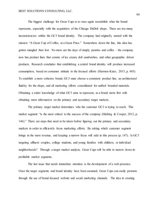 BEST SOLUTIONS CONSULTING, LLC.
84
The biggest challenge for Great Cups is to once again reestablish what the brand
represents, especially with the acquisition of the Chicago DaDeli shops. There are too many
inconsistencies within the GC3 brand identity. The company had originally started with the
mission “A Great Cup of Coffee, at a Great Price.” Somewhere down the line, this idea has
gotten mangled then lost. No more are the days of simply pastries and coffee – the company
now has product lines that consist of ice cream, deli sandwiches, and other geographic driven
products. Research concludes that establishing a central brand identity will produce increased
consumption, based on consumer attitude to the focused efforts (Harmon-Kizer, 2013, p. 485).
To establish a more cohesive brand, GC3 must choose a consistent product line, an architectural
fluidity for the shops, and all marketing efforts consolidated for unified branded materials.
Obtaining a wider knowledge of what GC3 aims to represent, as a brand starts first with
obtaining more information on the primary and secondary target markets.
The primary target market determines who the customer GC3 is trying to reach. This
market segment “is the most critical to the success of the company (Hiebing & Cooper, 2012, p.
146).” There are steps that need to be taken before figuring out the primary and secondary
markets in order to efficiently focus marketing efforts. By asking which customer segment
brings in the most revenue, and keeping a narrow focus will aide in this process (p. 147). Is GC3
targeting affluent couples, college students, and young families with children, or individual
neighborhoods? Through a target market analysis, Great Cups will be able to narrow down its
profitable market segments.
The last issue that needs immediate attention is the development of a web presence.
Once the target segments and brand identity have been assumed, Great Cups can easily promote
through the use of brand-focused website and social marketing channels. The idea in creating
 