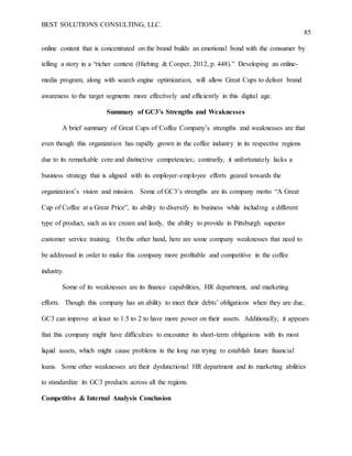 BEST SOLUTIONS CONSULTING, LLC.
85
online content that is concentrated on the brand builds an emotional bond with the consumer by
telling a story in a “richer context (Hiebing & Cooper, 2012, p. 448).” Developing an online-
media program, along with search engine optimization, will allow Great Cups to deliver brand
awareness to the target segments more effectively and efficiently in this digital age.
Summary of GC3’s Strengths and Weaknesses
A brief summary of Great Cups of Coffee Company’s strengths and weaknesses are that
even though this organization has rapidly grown in the coffee industry in its respective regions
due to its remarkable core and distinctive competencies; contrarily, it unfortunately lacks a
business strategy that is aligned with its employer-employee efforts geared towards the
organization’s vision and mission. Some of GC3’s strengths are its company motto “A Great
Cup of Coffee at a Great Price”, its ability to diversify its business while including a different
type of product, such as ice cream and lastly, the ability to provide in Pittsburgh superior
customer service training. On the other hand, here are some company weaknesses that need to
be addressed in order to make this company more profitable and competitive in the coffee
industry.
Some of its weaknesses are its finance capabilities, HR department, and marketing
efforts. Though this company has an ability to meet their debts’ obligations when they are due,
GC3 can improve at least to 1.5 to 2 to have more power on their assets. Additionally, it appears
that this company might have difficulties to encounter its short-term obligations with its most
liquid assets, which might cause problems in the long run trying to establish future financial
loans. Some other weaknesses are their dysfunctional HR department and its marketing abilities
to standardize its GC3 products across all the regions.
Competitive & Internal Analysis Conclusion
 