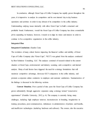 BEST SOLUTIONS CONSULTING, LLC.
86
In conclusion, although Great Cups of Coffee Company has rapidly grown throughout the
years, it is imperative to analyze its competitors and its own internal day to day business
operations and activities in order to stay abreast of its competition in the coffee industry.
Understanding outlying issues internally with allow Great Cups’ to build a structural and
profitable brand. Furthermore, overall the Great Cups of Coffee Company has done a remarkable
job in expanding its business; however, it needs to re-align its vision and mission in order to
continue to be a competitive organization in the coffee industry.
Integrated Plan
Integrated Conclusions (Sandra Cain)
The revelation of many critical factors impacting the financial welfare and stability of Great
Cups of Coffee Company (aka “Great Cups”, “GC3”) was gained from the analyses conducted
by Best Solutions Consulting, LLC. The analyses consisted of research related to the current
situation at Great Cups; environmental and industry scanning; and a competitive and internal
analysis. Many of said factors have triggered the need for a strategy formulation that will
maximize competitive advantage, showcase GC3’s uniqueness in the coffee industry, and
promote a corporate culture conducive to employee and customer satisfaction. Summarization of
the findings is discussed in the following sections.
Current Situation. Over a period of nine years the Great Cups of Coffee Company has
grown substantially through aggressive expansion using a strategy termed “conservative
opportunism” (Franklin University, 2012, p. 4). The company is currently facing many
challenges, including: high employee turnover, inconsistencies in branding, irregularities in
training procedures, poor communication, imbalances in administration of policies and benefits,
and insufficient technologies (including hardware and software). The owners, also the executive
 