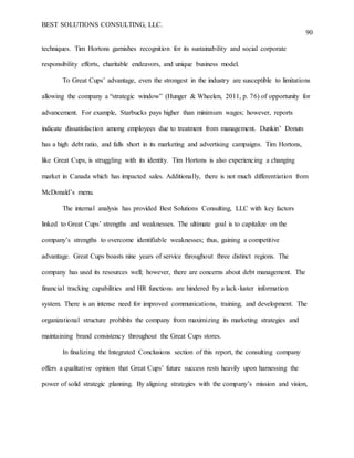 BEST SOLUTIONS CONSULTING, LLC.
90
techniques. Tim Hortons garnishes recognition for its sustainability and social corporate
responsibility efforts, charitable endeavors, and unique business model.
To Great Cups’ advantage, even the strongest in the industry are susceptible to limitations
allowing the company a “strategic window” (Hunger & Wheelen, 2011, p. 76) of opportunity for
advancement. For example, Starbucks pays higher than minimum wages; however, reports
indicate dissatisfaction among employees due to treatment from management. Dunkin’ Donuts
has a high debt ratio, and falls short in its marketing and advertising campaigns. Tim Hortons,
like Great Cups, is struggling with its identity. Tim Hortons is also experiencing a changing
market in Canada which has impacted sales. Additionally, there is not much differentiation from
McDonald’s menu.
The internal analysis has provided Best Solutions Consulting, LLC with key factors
linked to Great Cups’ strengths and weaknesses. The ultimate goal is to capitalize on the
company’s strengths to overcome identifiable weaknesses; thus, gaining a competitive
advantage. Great Cups boasts nine years of service throughout three distinct regions. The
company has used its resources well; however, there are concerns about debt management. The
financial tracking capabilities and HR functions are hindered by a lack-luster information
system. There is an intense need for improved communications, training, and development. The
organizational structure prohibits the company from maximizing its marketing strategies and
maintaining brand consistency throughout the Great Cups stores.
In finalizing the Integrated Conclusions section of this report, the consulting company
offers a qualitative opinion that Great Cups’ future success rests heavily upon harnessing the
power of solid strategic planning. By aligning strategies with the company’s mission and vision,
 