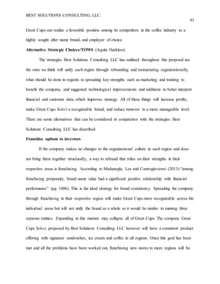 BEST SOLUTIONS CONSULTING, LLC.
91
Great Cups can realize a favorable position among its competitors in the coffee industry as a
highly sought after name brand, and employer of choice.
Alternative Strategic Choices/TOWS (Aquita Harkless)
The strategies Best Solutions Consulting LLC has outlined throughout this proposal are
the ones we think will unify each region through rebranding and restructuring organizationally,
what should be done in regards to spreading key strengths such as marketing and training to
benefit the company, and suggested technological improvements and additions to better interpret
financial and customer data, which improves strategy. All of these things will increase profits,
make Great Cups Select a recognizable brand, and reduce turnover to a more manageable level.
There are some alternatives that can be considered in conjunction with the strategies Best
Solutions Consulting LLC has described.
Franchise options to investors
If the company makes no changes to the organizational culture in each region and does
not bring them together structurally, a way to rebrand that relies on their strengths in their
respective areas is franchising. According to Madanoglu, Lee and Castrogiovanni (2013) “among
franchising propensity, brand name value had a significant positive relationship with financial
performance” (pg. 1006). This is the ideal strategy for brand consistency. Spreading the company
through franchising in their respective region will make Great Cups more recognizable across the
individual areas but will not unify the brand as a whole so it would be similar to running three
separate entities. Expanding in this manner may collapse all of Great Cups. The company Great
Cups Select, proposed by Best Solutions Consulting LLC however will have a consistent product
offering with signature sandwiches, ice cream and coffee in all regions. Once this goal has been
met and all the problems have been worked out, franchising new stores to more regions will be
 