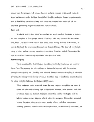 BEST SOLUTIONS CONSULTING, LLC.
92
an easy step. The company will increase business and give a chance for interested parties to
invest and increase profits for Great Cups Select. So while reinforcing brands in each respective
area by franchising may seem to bring more profits the company as a whole will still be
disjointed, preventing progress in other areas such as turnover.
Taste tests
A valuable way to figure out if new products are worth spending the money to produce
are taste tests given to focus groups. Instead of paying a third party research firm to conduct
tests, Great Cups Select could conduct them onsite, at the roasting locations in Columbus, in
store in Pittsburgh for ice cream and in sandwich shops in Chicago. This data will be relatively
cheap to collect and the company can tailor the questions themselves to find if consumers like
new products and if there are any adjustments that need to be made.
Sell the company
This is considered by Best Solutions Consulting LLC to be the absolute last resort for
Great Cups. The company has a decent business that can be improved with the suggested
strategies developed by our Consulting firm however if there is an issue or anything is uncovered
preventing the strategy from moving forward, a dissolution may be an alternate course of action.
An article posted to Reference for Business (2015) states,
“Most businesses expire as a result issues like; new customer complaints and surges in
returns are often early warning signs of operational problems. Basic financial tools such
as balance sheets and financial statements, meanwhile, can be very helpful tools in
helping business owners diagnose what is ailing their company. The numbers contained
in those documents often provide ample warning of poor cash-flow management,
inventory problems, excessive debt, undercapitalization, or untrustworthy customers, but
 