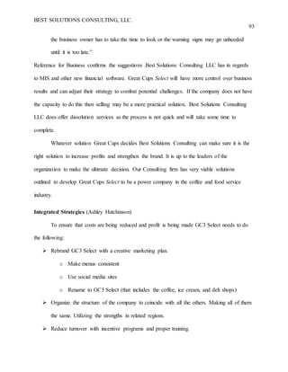BEST SOLUTIONS CONSULTING, LLC.
93
the business owner has to take the time to look or the warning signs may go unheeded
until it is too late.”
Reference for Business confirms the suggestions Best Solutions Consulting LLC has in regards
to MIS and other new financial software. Great Cups Select will have more control over business
results and can adjust their strategy to combat potential challenges. If the company does not have
the capacity to do this then selling may be a more practical solution. Best Solutions Consulting
LLC does offer dissolution services as the process is not quick and will take some time to
complete.
Whatever solution Great Cups decides Best Solutions Consulting can make sure it is the
right solution to increase profits and strengthen the brand. It is up to the leaders of the
organization to make the ultimate decision. Our Consulting firm has very viable solutions
outlined to develop Great Cups Select to be a power company in the coffee and food service
industry.
Integrated Strategies (Ashley Hutchinson)
To ensure that costs are being reduced and profit is being made GC3 Select needs to do
the following:
 Rebrand GC3 Select with a creative marketing plan.
o Make menus consistent
o Use social media sites
o Rename to GC3 Select (that includes the coffee, ice cream, and deli shops)
 Organize the structure of the company to coincide with all the others. Making all of them
the same. Utilizing the strengths in related regions.
 Reduce turnover with incentive programs and proper training.
 