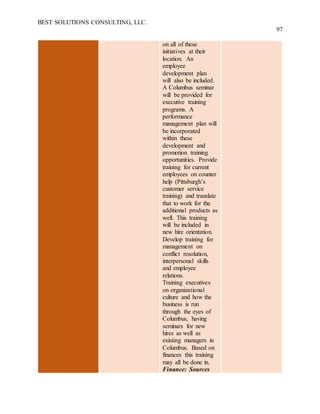 BEST SOLUTIONS CONSULTING, LLC.
97
on all of these
initiatives at their
location. An
employee
development plan
will also be included.
A Columbus seminar
will be provided for
executive training
programs. A
performance
management plan will
be incorporated
within these
development and
promotion training
opportunities. Provide
training for current
employees on counter
help (Pittsburgh’s
customer service
training) and translate
that to work for the
additional products as
well. This training
will be included in
new hire orientation.
Develop training for
management on
conflict resolution,
interpersonal skills
and employee
relations.
Training executives
on organizational
culture and how the
business is run
through the eyes of
Columbus, having
seminars for new
hires as well as
existing managers in
Columbus. Based on
finances this training
may all be done in.
Finance: Sources
 