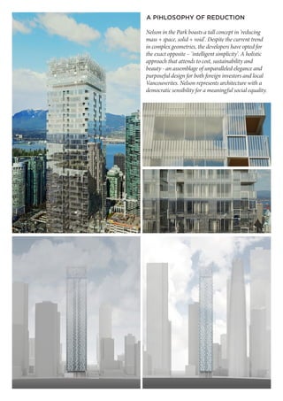 Nelson in the Park boasts a tall concept in ‘reducing
mass + space, solid + void’. Despite the current trend
in complex geometries, the developers have opted for
the exact opposite – ‘intelligent simplicity’. A holistic
approach that attends to cost, sustainability and
beauty - an assemblage of unparalleled elegance and
purposeful design for both foreign investors and local
Vancouverites. Nelson represents architecture with a
democratic sensibility for a meaningful social equality.
A PIHLOSOPHY OF REDUCTION
 