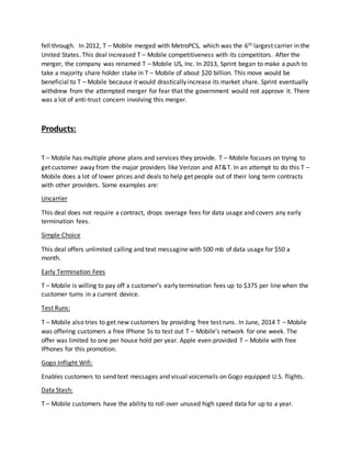 fell through. In 2012, T – Mobile merged with MetroPCS, which was the 6th largest carrier in the
United States. This deal increased T – Mobile competitiveness with its competitors. After the
merger, the company was renamed T – Mobile US, Inc. In 2013, Sprint began to make a push to
take a majority share holder stake in T – Mobile of about $20 billion. This move would be
beneficial to T – Mobile because it would drastically increase its market share. Sprint eventually
withdrew from the attempted merger for fear that the government would not approve it. There
was a lot of anti-trust concern involving this merger.
Products:
T – Mobile has multiple phone plans and services they provide. T – Mobile focuses on trying to
get customer away from the major providers like Verizon and AT&T. In an attempt to do this T –
Mobile does a lot of lower prices and deals to help get people out of their long term contracts
with other providers. Some examples are:
Uncarrier
This deal does not require a contract, drops overage fees for data usage and covers any early
termination fees.
Simple Choice
This deal offers unlimited calling and text messagine with 500 mb of data usage for $50 a
month.
Early Termination Fees
T – Mobile is willing to pay off a customer’s early termination fees up to $375 per line when the
customer turns in a current device.
Test Runs:
T – Mobile also tries to get new customers by providing free test runs. In June, 2014 T – Mobile
was offering customers a free IPhone 5s to test out T – Mobile’s network for one week. The
offer was limited to one per house hold per year. Apple even provided T – Mobile with free
IPhones for this promotion.
Gogo Inflight Wifi:
Enables customers to send text messages and visual voicemails on Gogo equipped U.S. flights.
Data Stash:
T – Mobile customers have the ability to roll over unused high speed data for up to a year.
 
