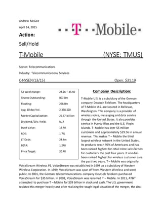 Andrew McGee
April 14, 2015
Action:
Sell/Hold
T-Mobile (NYSE: TMUS)
Sector: Telecommunications
Industry: Telecommunications Services
C-NYSE(4/13/15) Open: $31.19
Company Description:
T-Mobile U.S. is a subsidiary of the German
company Deutsch Telekom. The headquarters
of T-Mobile U.S. are located in Bellevue,
Washington. This company is a provider of
wireless voice, messaging and data service
through the United States. It also provides
service in Puerto Rico and the U.S. Virgin
Islands. T- Mobile has over 55 million
customers and approximately $29.56 in annual
revenue. This makes T – Mobile the third
largest wireless network in the United States.
Its products reach 96% of Americans and has
been ranked highest for retail store satisfaction
for customers the past four years. It also has
been ranked highest for wireless customer care
the past two years. T – Mobile was originally
VoiceStream Wireless PS. VoiceStream was established in 1994 as a subsidiary of Western
Wireless Corporation. In 1999, VoiceStream was spun off from Western Wireless and went
public. In 2001, the German telecommunications company Deutsch Telekom purchased
VoiceStream for $35 billion. In 2002, VoiceStream was renamed T – Mobile. In 2011, AT&T
attempted to purchase T – Mobile for $39 billion in stock and cash. The U.S. government
resisted this merger heavily and after realizing the tough legal situation of the merger, the deal
52 WeekRange: 24.26 – 35.50
SharesOutstanding: 807.8m
Floating: 268.0m
Avg.10 day Vol. 2,358,320
Market Capitalization: 25.67 billion
Dividend/Div.Yield: N/A
BookValue: 19.40
ROE: 1.7%
LT Debt: 24.4m
BETA: 1.248
Price Target: 20.48
 