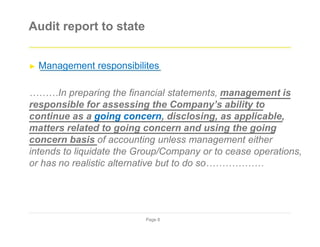 Audit report to state
► Management responsibilites
………In preparing the financial statements, management is
responsible for assessing the Company’s ability to
continue as a going concern, disclosing, as applicable,
matters related to going concern and using the going
concern basis of accounting unless management either
intends to liquidate the Group/Company or to cease operations,
or has no realistic alternative but to do so………………
Page 8
 