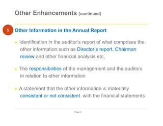 Other Enhancements (continued)
Other Information in the Annual Report
► Identification in the auditor’s report of what comprises the
other information such as Director’s report, Chairman
review and other financial analysis etc,
► The responsibilities of the management and the auditors
in relation to other information
► A statement that the other information is materially
consistent or not consistent with the financial statements
Page 9
5
 