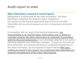 Audit report to state
Other information [ annexed in annual report ]
Management is responsible for the other information. The other
information comprises the director’s report, analysis etc……………..
Our opinion on the financial statements does not cover the other
information and we do not express any form of assurance conclusion
thereon.
In connection with our audit of the financial statements, our
responsibility is to read the other information and, in doing so,
consider whether the other information is materially inconsistent
with the financial statements or our knowledge obtained in the audit or
otherwise appears to be materially misstated. If, based on the work we
have performed, we conclude that there is a material misstatement of
this other information, we are required to report that fact.[We have
nothing to report in this regard [or a statement that describes any
material misstatement of the other information]].
Page 10
 