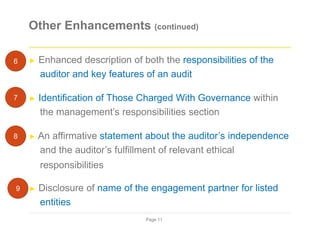 Other Enhancements (continued)
► Enhanced description of both the responsibilities of the
auditor and key features of an audit
► Identification of Those Charged With Governance within
the management’s responsibilities section
► An affirmative statement about the auditor’s independence
and the auditor’s fulfillment of relevant ethical
responsibilities
► Disclosure of name of the engagement partner for listed
entities
Page 11
6
7
8
9
 