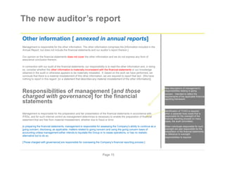 The new auditor’s report
Other information [ annexed in annual reports]
Management is responsible for the other information. The other information comprises the [information included in the
Annual Report, but does not include the financial statements and our auditor’s report thereon.]
Our opinion on the financial statements does not cover the other information and we do not express any form of
assurance conclusion thereon.
In connection with our audit of the financial statements, our responsibility is to read the other information and, in doing
so, consider whether the other information is materially inconsistent with the financial statements or our knowledge
obtained in the audit or otherwise appears to be materially misstated. If, based on the work we have performed, we
conclude that there is a material misstatement of this other information, we are required to report that fact. [We have
nothing to report in this regard [or a statement that describes any material misstatement of the other information]].
New descriptions of management’s
responsibilities relating to going
Responsibilities of management [and those
charged with governance] for the financial
statements
Management is responsible for the preparation and fair presentation of the financial statements in accordance with
IFRSs, and for such internal control as management determines is necessary to enable the preparation of financial
statement that are free from material misstatement, whether due to fraud or error.
In preparing the financial statements, management is responsible for assessing the Company’s ability to continue as a
going concern, disclosing, as applicable, matters related to going concern and using the going concern basis of
accounting unless management either intends to liquidate the Group or to cease operations, or has no realistic
alternative but to do so.
[Those charged with governance] are responsible for overseeing the Company’s financial reporting process.]
concern. Intended to reflect the
requirements of the applicable financial
reporting framework.
Identification of TCWG is required
when a separate body exists that is
responsible for the oversight of the
financial reporting process (in many
cases, the audit committee).
When individuals responsible for such
oversight are also responsible for the
preparation of the financial statements,
no reference to oversight
responsibilities Is required.
Page 15
 
