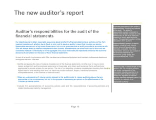 The new auditor’s report
Expanded description of the auditor’s
responsibilities, including key features
Auditor’s responsibilities for the audit of the
financial statements
Our objectives are to obtain reasonable assurance about whether the financial statements as a whole are free from
material misstatement, whether due to fraud or error, and to issue an auditor’s report that includes our opinion.
Reasonable assurance is a high level of assurance, but is not a guarantee that an audit conducted in accordance with
ISAs will always detect a material misstatement when it exists. Misstatements can arise from fraud or error and are
considered material if, individually or in the aggregate, they could reasonably be expected to influence the economic
decisions of users taken on the basis of these financial statements.
As part of an audit in accordance with ISAs, we exercise professional judgment and maintain professional skepticism
throughout the audit. We also:
Identify and assess the risks of material misstatement of the financial statements, whether due to fraud or error,
design and perform audit procedures responsive to those risks, and obtain audit evidence that is sufficient and
appropriate to provide a basis for our opinion. The risk of not detecting a material misstatement resulting from fraud is
higher than for one resulting from error, as fraud may involve collusion, forgery, intentional omissions,
misrepresentations, or the override of internal control.
Obtain an understanding of internal control relevant to the audit in order to design audit procedures that are
appropriate in the circumstances, but not for the purpose of expressing an opinion on the effectiveness of the
Company’s internal control.
Evaluate the appropriateness of accounting policies used and the reasonableness of accounting estimates and
related disclosures made by management.
of the audit. The auditor's
responsibility section is intended to
explain more fully the concept of a risk-
based audit, as well as to clarify the
meaning of certain audit-technical
terms. This approach results in a fuller
description of the auditor’s
responsibilities in relation to specific
matters, including fraud; internal
control, accounting policies and
estimates, evaluating the overall
presentation, structure and content of
the financial statements and
disclosures, group audits, and
communications with TCWG.
Because of the increased length of this
section, ISA 700 include a provision
that certain components of this
description may be presented in an
appendix to the auditor’s report or,
where law, regulation or national
auditing standards expressly permit, by
reference to a website of an
appropriate authority.
Page 16
 