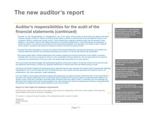 The new auditor’s report
Auditor’s responsibilities for the audit of the
financial statements (continued)
Conclude on the appropriateness of management’s use of the going concern basis of accounting and, based on the audit
evidence obtained, whether a material uncertainty exists related to events or conditions that may cast significant doubt on the
Company’s ability to continue as a going concern. If we conclude that a material uncertainty exists, we are required to draw
attention in our auditor’s report to the related disclosures in the financial statements or, if such disclosures are inadequate, to
modify our opinion. Our conclusions are based on the audit evidence obtained up to the date of our auditor’s report. However,
future events or conditions may cause the Company to cease to continue as a going concern.
Evaluate the overall presentation, structure and content of the financial statements, including the disclosures, and whether the
financial statements represent the underlying transactions and events in a manner that achieves fair presentation.
[[For group audits] Obtain sufficient appropriate audit evidence regarding the financial information of the entities or business
activities within the Group to express an opinion on the consolidated financial statements. We are responsible for the direction,
supervision and performance of the group audit. We remain solely responsible for our audit opinion.]
We communicate with [those charged with governance] regarding, among other matters, the planned scope and timing of the audit
and significant audit findings, including any significant deficiencies in internal control that we identify during our audit.
We also provide [those charged with governance] with a statement that we have complied with relevant ethical requirements regarding
independence, and to communicate with them all relationships and other matters that may reasonably be thought to bear on our
independence, and where applicable, related safeguards.
From the matters communicated with [those charged with governance], we determine those matters that were of most significance in
the audit of the financial statements of the current period and are therefore the key audit matters. We describe these matters in our
auditor’s report unless law or regulation precludes public disclosure about the matter or when, in extremely rare circumstances, we
determine that a matter should not be communicated in our report because the adverse consequences of doing so would reasonably
be expected to outweigh the public interest benefits of such communication.
Report on other legal and regulatory requirements
[The form and content of this section of the auditor’s report would vary depending on the nature of the auditor’s other reporting
responsibilities prescribed by local law or regulation]
The partner in charge of the audit resulting in this independent auditor’s report is [name].
[Signature]
[Auditor address]
[Date]
New descriptions of responsibilities
relating to going concern. Reflects
responsibilities under ISA 570, which
are required regardless of the
applicable framework.
A separate section (when applicable)
relating to other information in an
annual report.
More information will be shared on the
revised auditor’s responsibilities,
including its new reporting
requirements, when ISA 720 The
Auditor’s Responsibilities Relating to
Other Information.
Disclosure of the name of the
engagement partner for audits of listed
entities.
Already common practice in many
jurisdictions, the name of the
engagement partner is now included in
auditor’s reports under the ISAs, but is
only required for audits of listed
entities.
Page 17
 