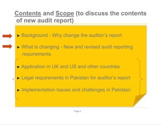 Contents and Scope (to discuss the contents
of new audit report)
► Background - Why change the auditor’s report
► What is changing - New and revised audit reporting
requirements
► Application in UK and US and other countries
► Legal requirements in Pakistan for auditor’s report
► Implementation Issues and challenges in Pakistan
Page 2
 