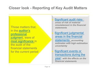 Closer look - Reporting of Key Audit Matters
► Significant audit risks :
areas of risk of material
Those matters that,
in the auditor’s
professional
judgment, were of
most significance in
the audit of the
financial statements
for the current period
misstatement in the financial
statements
► Significant judgmental
areas in the financial
statements: accounting
estimates with high estimation
uncertainty
► Significant events or
transactions during the
year: with the effects on the
financial statements
Page 18
 