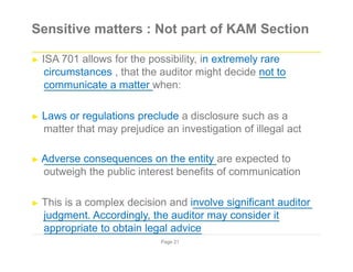 Sensitive matters : Not part of KAM Section
► ISA 701 allows for the possibility, in extremely rare
circumstances , that the auditor might decide not to
communicate a matter when:
► Laws or regulations preclude a disclosure such as a
matter that may prejudice an investigation of illegal act
► Adverse consequences on the entity are expected to
outweigh the public interest benefits of communication
► This is a complex decision and involve significant auditor
judgment. Accordingly, the auditor may consider it
appropriate to obtain legal advice
Page 21
 