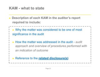 KAM - what to state
► Description of each KAM in the auditor’s report
required to include:
`
► Why the matter was considered to be one of most
significance in the audit
► How the matter was addressed in the audit - audit
approach and overview of procedures performed with
an indication of outcome
► Reference to the related disclosure(s)
Page 22
 
