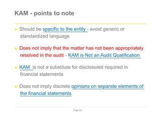 KAM - points to note
► Should be specific to the entity - avoid generic or
standardized language
► Does not imply that the matter has not been appropriately
resolved in the audit - KAM is Not an Audit Qualification
► KAM is not a substitute for disclosures required in
financial statements
► Does not imply discrete opinions on separate elements of
the financial statements
Page 23
 
