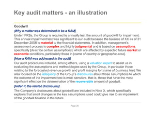 Key audit matters - an illustration
Goodwill
[Why a matter was determined to be a KAM]
Under IFRSs, the Group is required to annually test the amount of goodwill for impairment.
This annual impairment test was significant to our audit because the balance of XX as of 31
December 20X6 is material to the financial statements. In addition, management’s
assessment process is complex and highly judgmental and is based on assumptions,
specifically [describe certain assumptions], which are affected by expected future market or
economic conditions, particularly those in [name of country or geographic area].
[How a KAM was addressed in the audit]
Our audit procedures included, among others, using a valuation expert to assist us in
evaluating the assumptions and methodologies used by the Group, in particular those
relating to the forecasted revenue growth and profit margins for [name of business line]. We
also focused on the adequacy of the Group’s disclosures about those assumptions to which
the outcome of the impairment test is most sensitive, that is, those that have the most
significant effect on the determination of the recoverable amount of goodwill.
[Refer to the related disclosures]
The Company’s disclosures about goodwill are included in Note X, which specifically
explains that small changes in the key assumptions used could give rise to an impairment
of the goodwill balance in the future.
Page 26
 
