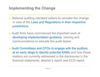 Implementing the Change
► National auditing standard setters to consider the change
in view of the Laws and Regulations in their respective
jurisdictions
► Audit firms have commenced the important work of
developing implementation guidance, training and
communications to educate the audit teams
► Audit Committees and CFOs to engage with the auditors
at an early stage to identify potential KAMs and how these
matters are currently addressed in the disclosures in the
financial statements, director’s report and CCG report
Page 32
 